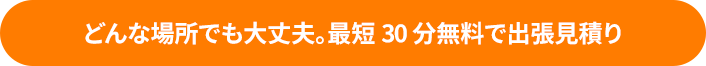 どんな場所でも大丈夫。最短30分無料で出張見積り